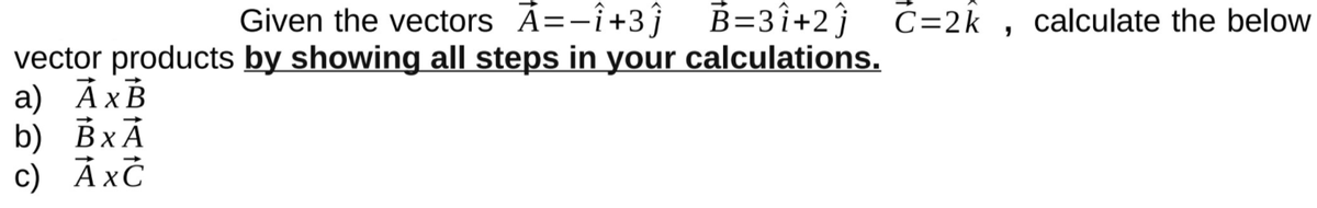 Given the vectors Ã=-î+3ĵ
B=3î+2ĵ ċ=2k , calculate the below
vector products by showing all steps in your calculations.
a) ÀxB
b) ВxА
c) ÀxČ

