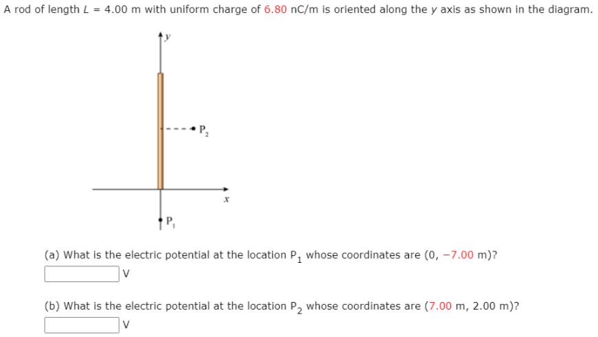 A rod of length L = 4.00 m with uniform charge of 6.80 nC/m is oriented along the y axis as shown in the diagram.
P,
† P,
(a) What is the electric potential at the location P, whose coordinates are (0, –7.00 m)?
|v
(b) What is the electric potential at the location P, whose coordinates are (7.00 m, 2.00 m)?
