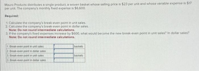 Mauro Products distributes a single product, a woven basket whose selling price is $23 per unit and whose variable expense is $17
per unit. The company's monthly fixed expense is $6,600.
Required:
1 Calculate the company's break-even point in unit sales,
2. Calculate the company's break-even point in dollar sales.
Note: Do not round intermediate calculations.
3. If the company's fixed expenses increase by $600, what would become the new break-even point in unit sales? In dollar sales?
Note: Do not round intermediate calculations.
1. Break-even point in unit sales
2 Break-even point in dollar sales
3. Break even point in unit sales
3. Break-even point in dollar sales
baskets
baskets