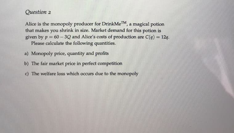 Question 2
Alice is the monopoly producer for DrinkMeTM, a magical potion
that makes you shrink in size. Market demand for this potion is
given by p = 60- 3Q and Alice's costs of production are C(q) = 12q.
Please calculate the following quantities.
%3D
a) Monopoly price, quantity and profits
b) The fair market price in perfect competition
c) The welfare loss which occurs due to the monopoly
