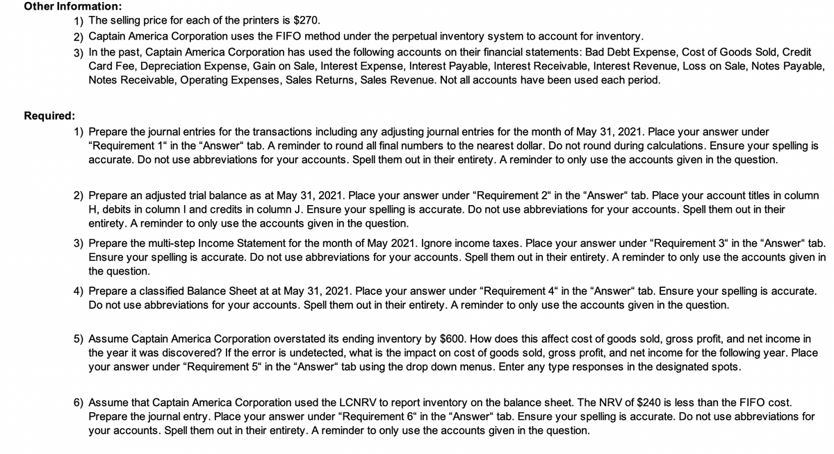 Other Information:
1) The selling price for each of the printers is $270.
2) Captain America Corporation uses the FIFO method under the perpetual inventory system to account for inventory.
3) In the past, Captain America Corporation has used the following accounts on their financial statements: Bad Debt Expense, Cost of Goods Sold, Credit
Card Fee, Depreciation Expense, Gain on Sale, Interest Expense, Interest Payable, Interest Receivable, Interest Revenue, Loss on Sale, Notes Payable,
Notes Receivable, Operating Expenses, Sales Returns, Sales Revenue. Not all accounts have been used each period.
Required:
1) Prepare the journal entries for the transactions including any adjusting journal entries for the month of May 31, 2021. Place your answer under
"Requirement 1“ in the "Answer“ tab. A reminder to round all final numbers to the nearest dollar. Do not round during calculations. Ensure your spelling is
accurate. Do not use abbreviations for your accounts. Spell them out in their entirety. A reminder to only use the accounts given in the question.
2) Prepare an adjusted trial balance as at May 31, 2021. Place your answer under "Requirement 2“ in the “Answer“ tab. Place your account titles in column
H, debits in column I and credits in column J. Ensure your spelling is accurate. Do not use abbreviations for your accounts. Spell them out in their
entirety. A reminder to only use the accounts given in the question.
3) Prepare the multi-step Income Statement for the month of May 2021. Ignore income taxes. Place your answer under “Requirement 3“ in the "Answer“ tab.
Ensure your spelling is accurate. Do not use abbreviations for your accounts. Spell them out in their entirety. A reminder to only use the accounts given in
the question.
4) Prepare a classified Balance Sheet at at May 31, 2021. Place your answer under "Requirement 4“ in the "Answer“ tab. Ensure your spelling is accurate.
Do not use abbreviations for your accounts. Spell them out in their entirety. A reminder to only use the accounts given in the question.
5) Assume Captain America Corporation overstated its ending inventory by $600. How does this affect cost of goods sold, gross profit, and net income in
the year it was discovered? If the error is undetected, what is the impact on cost of goods sold, gross profit, and net income for the following year. Place
your answer under “Requirement 5“ in the "Answer“ tab using the drop down menus. Enter any type responses in the designated spots.
6) Assume that Captain America Corporation used the LCNRV to report inventory on the balance sheet. The NRV of $240 is less than the FIFO cost.
Prepare the journal entry. Place your answer under "Requirement 6“ in the "Answer“ tab. Ensure your spelling is accurate. Do not use abbreviations for
your accounts. Spell them out in their entirety. A reminder to only use the accounts given in the question.
