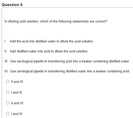 Question 4
In diluting acid solution, which of the following statements are correct?
I. Add the acid into distilled water to dilute the acid solution
II. Add distilled water into acid to dilute the acid solution
II. Use serological pipette in transferring acid into a beaker containing distilled water
IV. Use serological pipette in transferring distilled water into a beaker containing acid
O Il and III
O l and II
O Il and IV
O I and IV
