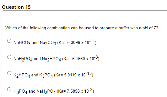 Question 15
Which of the following combination can be used to prepare a buffer with a pH of 7?
NaHCO3 and NazCO3 (Ka= 6.3096 x 10-11)
NaH2PO4 and Na2HPO4 (Ka= 6.1660 x 10-8)
K2HPO4 and K3PO4 (Ka= 5.0119 x 10-13)
H3PO4 and NaH2PO4 (Ka= 7.5858 x 10-3)
