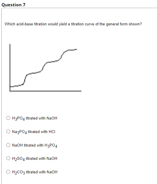 Question 7
Which acid-base titration would yield a titration curve of the general form shown?
O H3PO4 titrated with NaOH
NazPO4 titrated with HCI
NaOH titrated with H3PO4
H2SO4 titrated with NaOH
H2CO3 titrated with NaOH
