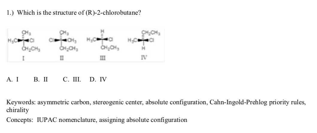 1.) Which is the structure of (R)-2-chlorobutane?
CH
C CH,
CH.CH,
HCCI
CH
H,C a
CH;CH,
CHCH,
II
III
IV
A. Ι
В. П
С. Ш.
D. IV
Keywords: asymmetric carbon, stereogenic center, absolute configuration, Cahn-Ingold-Prehlog priority rules,
chirality
Concepts: IUPAC nomenclature, assigning absolute configuration
