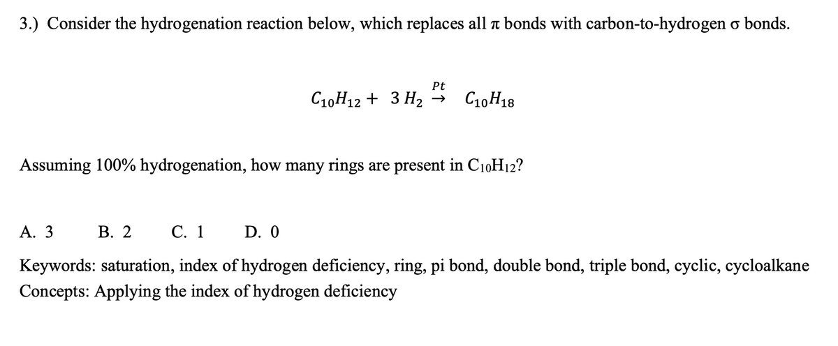 3.) Consider the hydrogenation reaction below, which replaces all a bonds with carbon-to-hydrogen o bonds.
Pt
C10H12 + 3 H, →
C10H18
Assuming 100% hydrogenation, how many rings are present in C10H12?
А. 3
В. 2
С. 1 D. 0
Keywords: saturation, index of hydrogen deficiency, ring, pi bond, double bond, triple bond, cyclic, cycloalkane
Concepts: Applying the index of hydrogen deficiency
