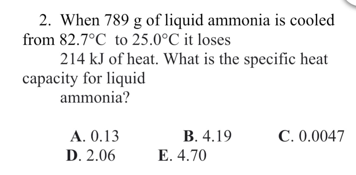 2. When 789 g of liquid ammonia is cooled
from 82.7°C to 25.0°C it loses
214 kJ of heat. What is the specific heat
capacity for liquid
ammonia?
В. 4.19
Е. 4.70
А. 0.13
С.0.0047
D. 2.06
