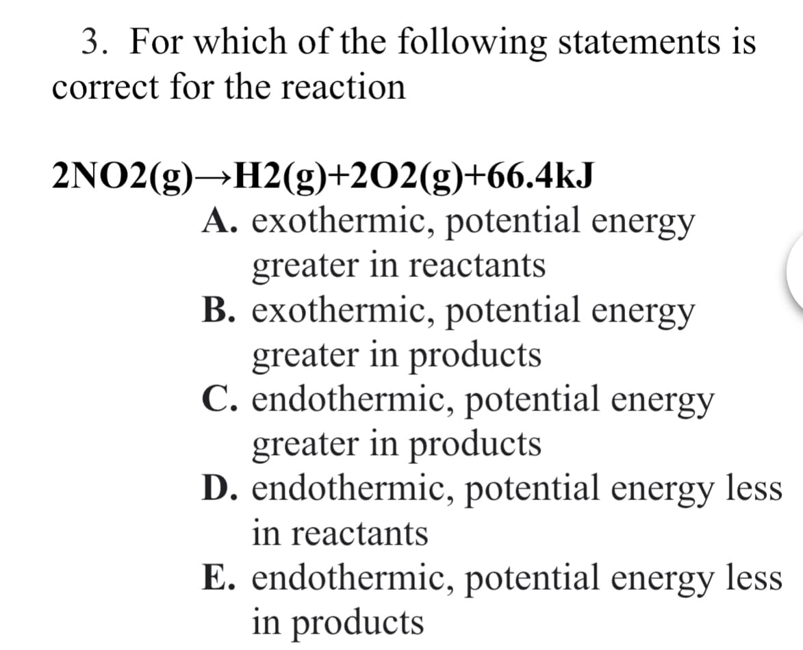 3. For which of the following statements is
correct for the reaction
2NO2(g)→H2(g)+202(g)+66.4kJ
A. exothermic, potential energy
greater in reactants
B. exothermic, potential energy
greater in products
C. endothermic, potential energy
greater in products
D. endothermic, potential energy less
in reactants
E. endothermic, potential energy less
in products
