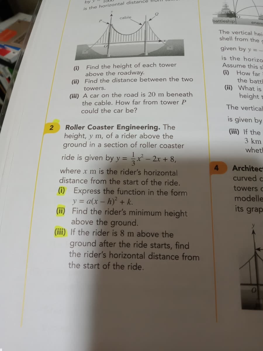 is the horizontal distance
cable
battleship
enem
The vertical hei
shell from the c
given by y = -
is the horizo-
Assume this s
Find the height of each tower
(i)
above the roadway.
(ii) Find the distance between the two
(i)
How far
the battl
(ii) What is
height t
towers.
(iii) A car on the road is 20 m beneath
the cable. How far from tower P
The vertical
could the car be?
is given by
Roller Coaster Engineering. The
height, y m, of a rider above the
ground in a section of roller coaster
(iii) If the
3 km
wheth
ride is given by y = x – 2x + 8,
Architec
curved c
where x m is the rider's horizontal
distance from the start of the ride.
(i) Express the function in the form
y = a(x – h)² + k.
(ii) Find the rider's minimum height
above the ground.
(iii) If the rider is 8 m above the
ground after the ride starts, find
the rider's horizontal distance from
the start of the ride.
towers c
modelle
its grap
