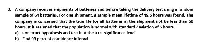 3. A company receives shipments of batteries and before taking the delivery test using a random
sample of 64 batteries. For one shipment, a sample mean lifetime of 49.5 hours was found. The
company is concerned that the true life for all batteries in the shipment not be less than 50
hours. It is assumed that the population is normal with standard deviation of 5 hours.
a) Construct hypothesis and test it at the 0.01 significance level
b) Find 99 percent confidence interval
