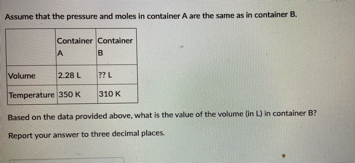 Assume that the pressure and moles in container A are the same as in container B.
Container Container
A
B
Volume
2.28 L
?? L
Temperature 350 K
310 K
Based on the data provided above, what is the value of the volume (in L) in container B?
Report your answer to three decimal places.
