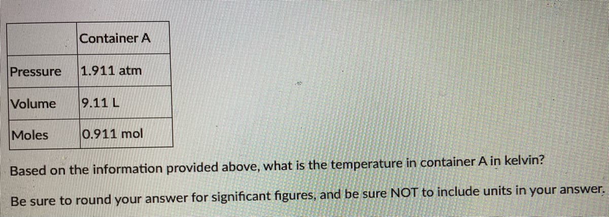 Container A
Pressure
1.911 atm
Volume
9.11 L
Moles
0.911 mol
Based on the information provided above, what is the temperature in container A in kelvin?
Be sure to round your answer for significant figures, and be sure NOT to include units in your answer.
