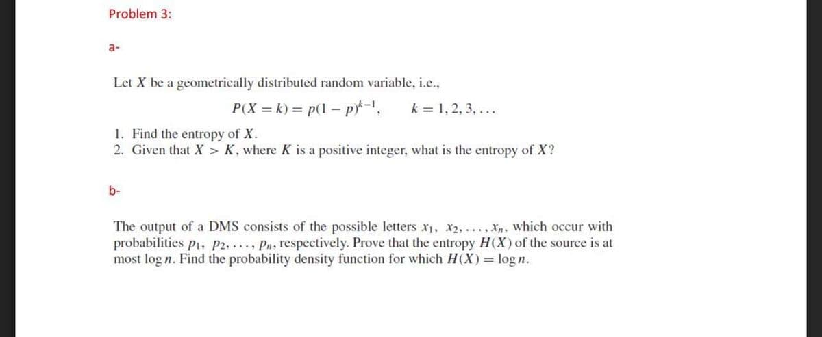 Problem 3:
a-
Let X be a geometrically distributed random variable, i.e.,
P(X = k) = p(1 – p*-1,
k = 1, 2, 3, ...
1. Find the entropy of X.
2. Given that X > K, where K is a positive integer, what is the entropy of X?
b-
The output of a DMS consists of the possible letters x1, x2,..., Xn, which occur with
probabilities p1, P2, , Pn, respectively. Prove that the entropy H(X) of the source is at
most log n. Find the probability density function for which H(X) = logn.
