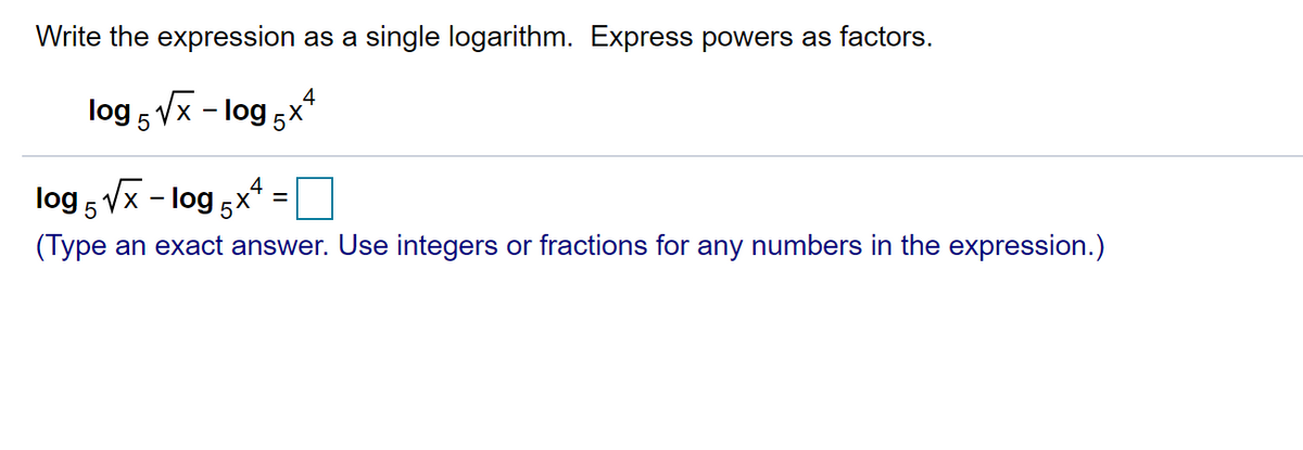 Write the expression as a single logarithm. Express powers as factors.
log 5 Vx - log 5x*
log 5 Vx - log 5x*
(Type an exact answer. Use integers or fractions for any numbers in the expression.)
