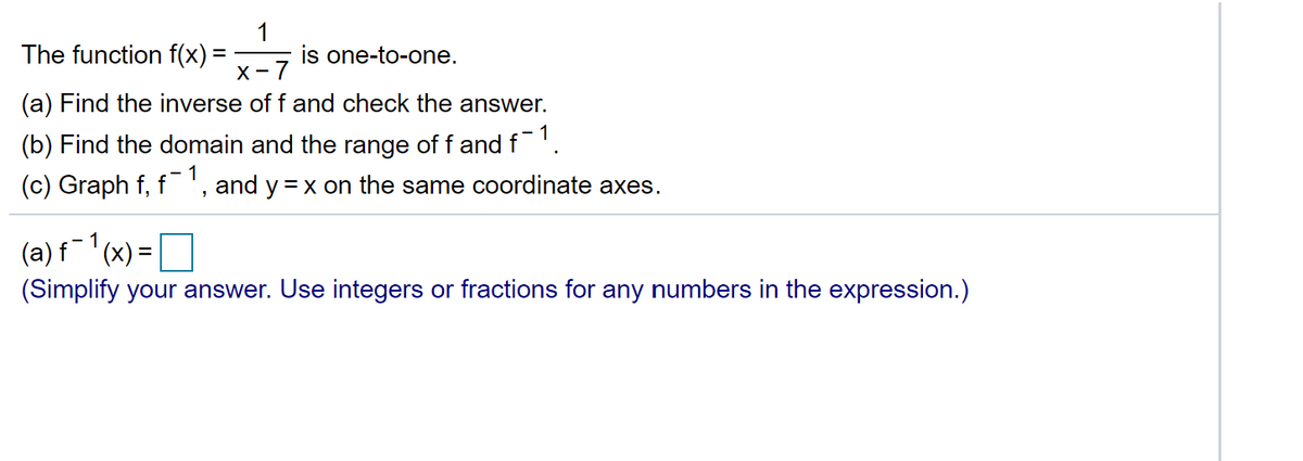 The function f(x) =
1
is one-to-one.
X-7
(a) Find the inverse of f and check the answer.
.- 1
(b) Find the domain and the range of f and f'.
1
(c) Graph f, f ', and y = x on the same coordinate axes.
(a) f(x) = |
(Simplify your answer. Use integers or fractions for any numbers in the expression.)
