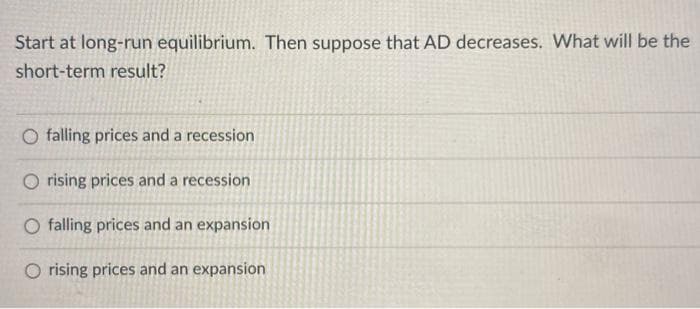 Start at long-run equilibrium. Then suppose that AD decreases. What will be the
short-term result?
O falling prices and a recession
O rising prices and a recession
O falling prices and an expansion
O rising prices and an expansion
