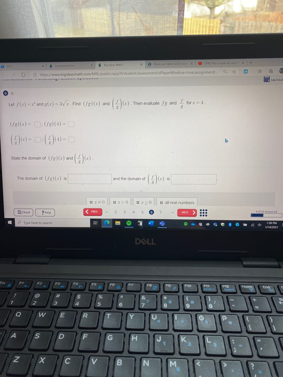 * Big Ideas Math
9 Notes on Saber and Conoc X
D (998) This is how we won
a UCS
* Assignment List
A https://www.bigideasmath.com/MRL/public/app/#/student/assessment;isPlayerWindow=true;assignmentl.
CALCULA
6 i
Let f(x) =x and g(x) = 3vx. Find (fg) (x) and
x). Then evaluate fg and L for x = 4.
(fg) (x) = D: (fg) (4) = D
State the domain of (fg)(x) and )(x).
The domain of (fg)(x) is
and the domain of
(x) is
:: x0
:: x>0
: x>0
:: all real numbers
ECheck
( PREV
4 of 10 answered
? Help
2
3
4
7
NEXT
P Type here to search
1:38 PM
1/14/2021
DELL
Esc
F1
F2
F3
F4
F5
F6
F7
F8
F9
F10
F11
PrtScr
F12
Insert
Home
End
@
23
&
Ba
1
2
6
7.
T
Y.
H.
C
V.
N.
M
E
