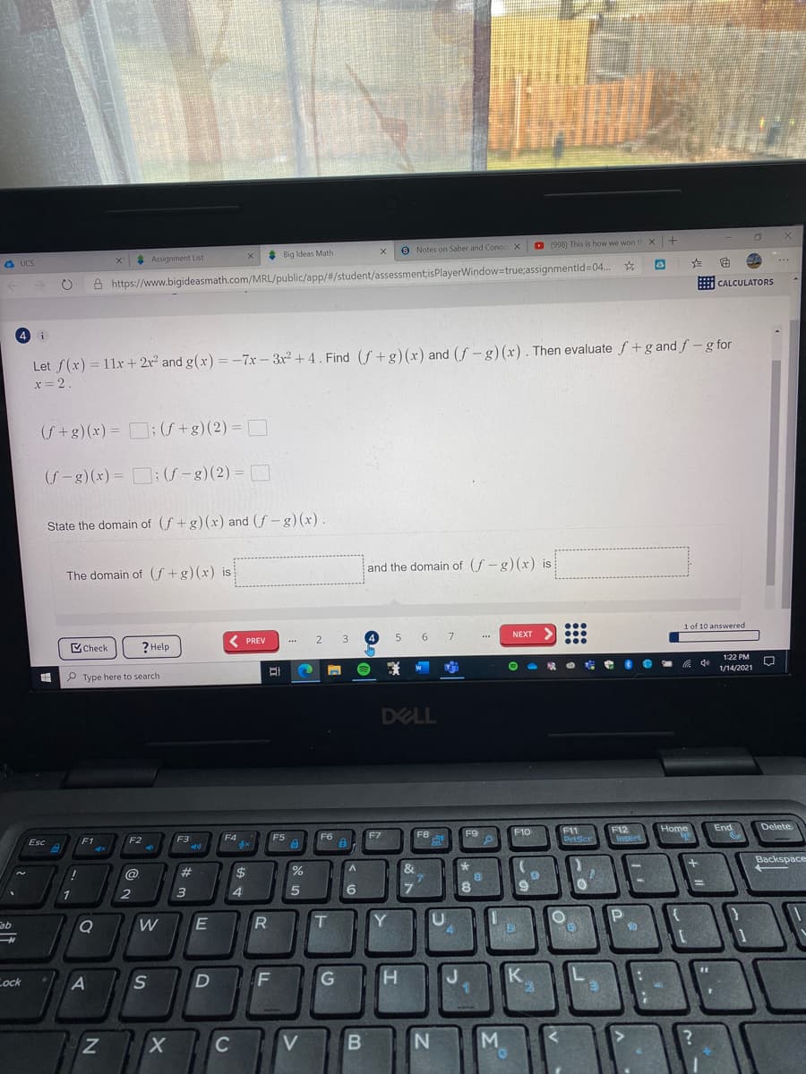 * Assignment List
Big Ideas Math
9 Notes on Saber and ConocX
(998) This is how we won th X
a UCS
...
A https://www.bigideasmath.com/MRL/public/app/#/student/assessment;isPlayerWindow=true;assignmentld=04.
i CALCULATORS
4 i
Let f(x) = 11x + 2r² and g(x) =-7x- 3x + 4. Find (f +g)(x) and (f – g)(x). Then evaluate f +g and f -g for
%3D
%3D
x= 2.
(f+g)(x) = :(f +g)(2) = D
%3D
%3D
(f-g) (x) = : (f – g)(2) = D
State the domain of (f+g)(x) and (f – g)(x)
The domain of (f +g)(x) is
and the domain of (f-g) (x) is
...
1 of 10 answered
( PREV
2
3
4.
5 6 7
NEXT
...
VCheck
? Help
...
1:22 PM
P Type here to search
中
1/14/2021
DELL
F11
PrtSce
End
Esc
F1
F2
F3
F4
F5
F6
F7
F8
F9
F10
F12
Home
Delete
Isert
@
#3
&
Backspace
6
7.
ab
W
T.
Y
Lock
D F
H.
K
C
V
B
M.
