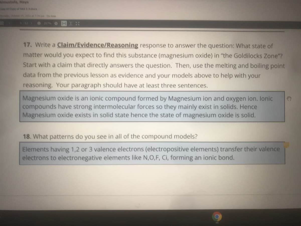 Almustafa, Mays
y Co of SAs 1-ocx
2001 at74 p
912)
17. Write a Claim/Evidence/Reasoning response to answer the question: What state of
matter would you expect to find this substance (magnesium oxide) in "the Goldilocks Zone"?
Start with a claim that directly answers the question. Then, use the melting and boiling point
data from the previous lesson as evidence and your models above to help with your
reasoning. Your paragraph should have at least three sentences.
Magnesium oxide is an ionic compound formed by Magnesium ion and oxygen ion. lonic
compounds have strong intermolecular forces so they mainly exist in solids. Hence
Magnesium oxide exists in solid state hence the state of magnesium oxide is solid.
18. What patterns do you see in all of the compound models?
Elements having 1,2 or 3 valence electrons (electropositive elements) transfer their valence
electrons to electronegative elements like N,0,F, Ci, forming an ionic bond.
