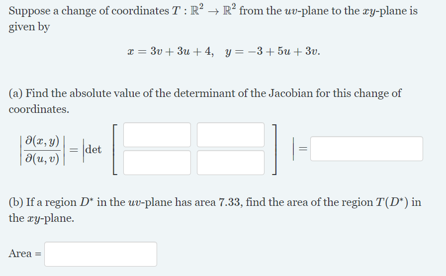 Suppose a change of coordinates T : R? → R² from the uv-plane to the xy-plane is
given by
x = 3v + 3u + 4, y= -3+5u + 3v.
(a) Find the absolute value of the determinant of the Jacobian for this change of
coordinates.
|a(x, y)
| a(u, v)
= |det
(b) If a region D* in the uv-plane has area 7.33, find the area of the region T(D*) in
the ry-plane.
Area =
