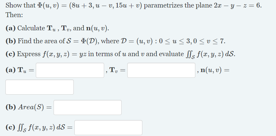 Show that (u, v) = (8u + 3, u – v, 15u + v) parametrizes the plane 2x – y – z = 6.
Then:
(a) Calculate Tu , Tv, and n(u, v).
(b) Find the area of S = +(D), where D = (u, v) : 0 <u< 3,0 < v < 7.
(c) Express f(x, Y, z) = yz in terms of u and v and evaluate fs f(x, Y, z) dS.
