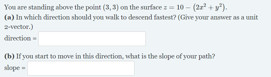 You are standing above the point (3, 3) on the surface z = 10 – (2x² + y²).
(a) In which direction should you walk to descend fastest? (Give your answer as a unit
2-vector.)
direction =
(b) If you start to move in this direction, what is the slope of your path?
slope =
