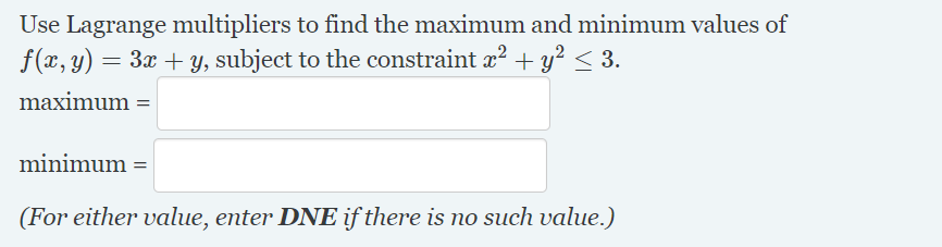 Use Lagrange multipliers to find the maximum and minimum values of
f(x, y):
= 3x + y, subject to the constraint x? + y? < 3.
maximum =
minimum =
(For either value, enter DNE if there is no such value.)
