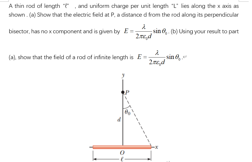 A thin rod of length ""
and uniform charge per unit length "L" lies along the x axis as
shown . (a) Show that the electric field at P, a distance d from the rod along its perpendicular
bisector, has no x component and is given by E =-
sin O,. (b) Using your result to part
2πε,d
sin O, .
(a), show that the field of a rod of infinite length is E =-
2πε,d
RP
