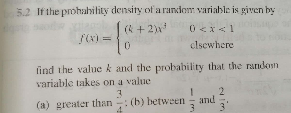 5.2 If the probability density of a random variable is given by
orlw o (k + 2)x³
0 < x < 1
f(x) =
%3D
0.
elsewhere
find the valuek and the probability that the random
variable takes on a value
1
and
(a) greater than -; (b) between
3.
4
-
3
3
