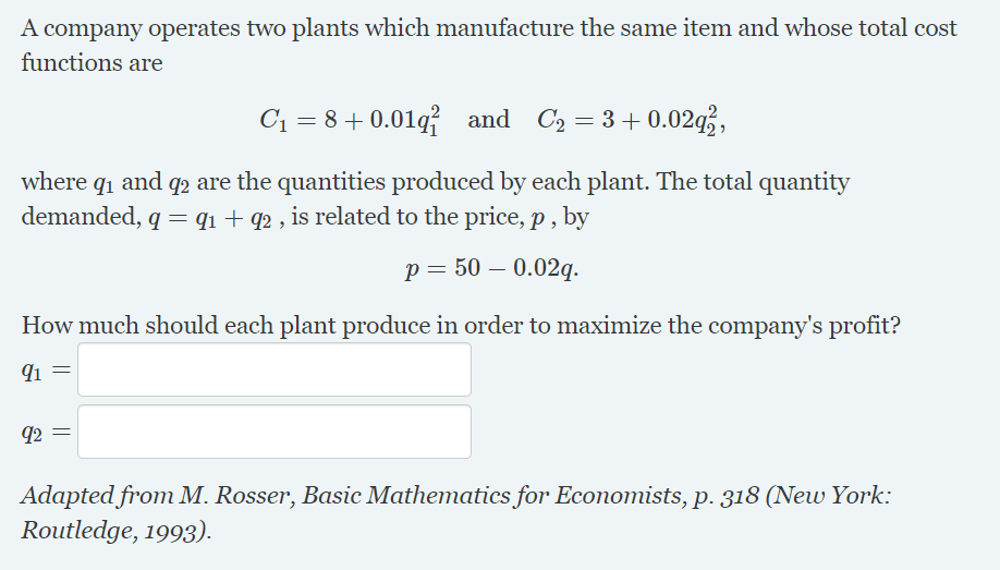 A company operates two plants which manufacture the same item and whose total cost
functions are
C1 = 8+0.01q and C2 = 3+ 0.02q,
where qi and q2 are the quantities produced by each plant. The total quantity
demanded, q = q1 + q2 , is related to the price, p , by
p = 50 – 0.02q.
How much should each plant produce in order to maximize the company's profit?
91 =
92
Adapted from M. Rosser, Basic Mathematics for Economists, p. 318 (New York:
Routledge, 1993).

