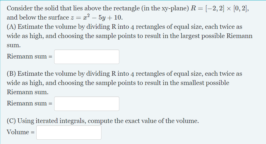 Consider the solid that lies above the rectangle (in the xy-plane) R= [-2,2] × [0, 2],
and below the surface z = x² – 5y + 10.
(A) Estimate the volume by dividing R into 4 rectangles of equal size, each twice as
wide as high, and choosing the sample points to result in the largest possible Riemann
sum.
Riemann sum =
(B) Estimate the volume by dividing R into 4 rectangles of equal size, each twice as
wide as high, and choosing the sample points to result in the smallest possible
Riemann sum.
Riemann sum =
(C) Using iterated integrals, compute the exact value of the volume.
Volume =
