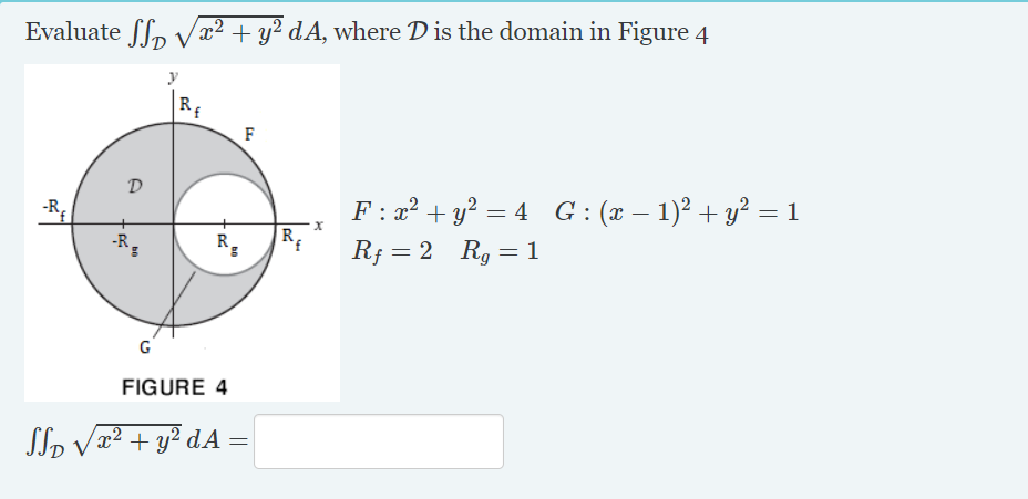 Evaluate ffp Vx² + y² dA, where D is the domain in Figure 4
F : x² + y? = 4 G : (x – 1)? + y² = 1
|R{
-R;
-R.
R¡ = 2 Rg =1
FIGURE 4
JTp Væ² + y² dA =

