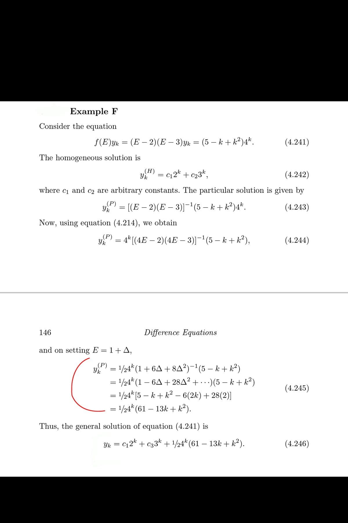 Example F
Consider the equation
f(E)yk = (E – 2)(E – 3)yk = (5 – k + k?)4*.
(4.241)
The homogeneous solution is
(H)
Yk
c12k + c23k,
(4.242)
where c1 and c2 are arbitrary constants. The particular solution is given by
(P)
= [(E – 2)(E – 3)]-(5 – k + k²)4*.
(4.243)
Now, using equation (4.214), we obtain
P) = 4* [(4E – 2)(4E – 3)]¬'(5 – k + k²),
(4.244)
146
Difference Equations
and on setting E = 1+ A,
(P)
y = 1/24* (1 + 6A + 8A³)-'(5 – k + k?)
= 1/24* (1 – 6A + 28A² + · ·)(5 – k + k²)
= 1/24* [5 – k + k² – 6(2k)+ 28(2)]
= 1/24* (61 – 13k + k?).
(4.245)
Thus, the general solution of equation (4.241) is
Yk
c2* + c33* + /24* (61 – 13k + k²).
(4.246)
