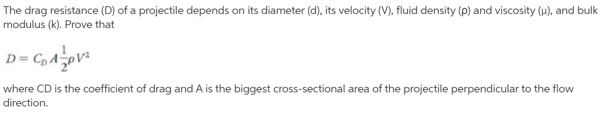 The drag resistance (D) of a projectile depends on its diameter (d), its velocity (V), fluid density (p) and viscosity (u), and bulk
modulus (k). Prove that
D= C, A-
where CD is the coefficient of drag and A is the biggest cross-sectional area of the projectile perpendicular to the flow
direction.
