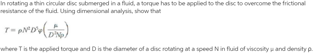 In rotating a thin circular disc submerged in a fluid, a torque has to be applied to the disc to overcome the frictional
resistance of the fluid. Using dimensional analysis, show that
T = pN*D°p{ =
D²NP,
where T is the applied torque and D is the diameter of a disc rotating at a speed N in fluid of viscosity u and density p.
