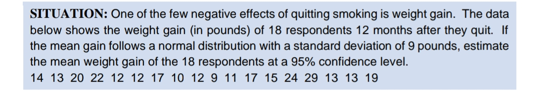 SITUATION: One of the few negative effects of quitting smoking is weight gain. The data
below shows the weight gain (in pounds) of 18 respondents 12 months after they quit. If
the mean gain follows a normal distribution with a standard deviation of 9 pounds, estimate
the mean weight gain of the 18 respondents at a 95% confidence level.
14 13 20 22 12 12 17 10 12 9 11 17 15 24 29 13 13 19
