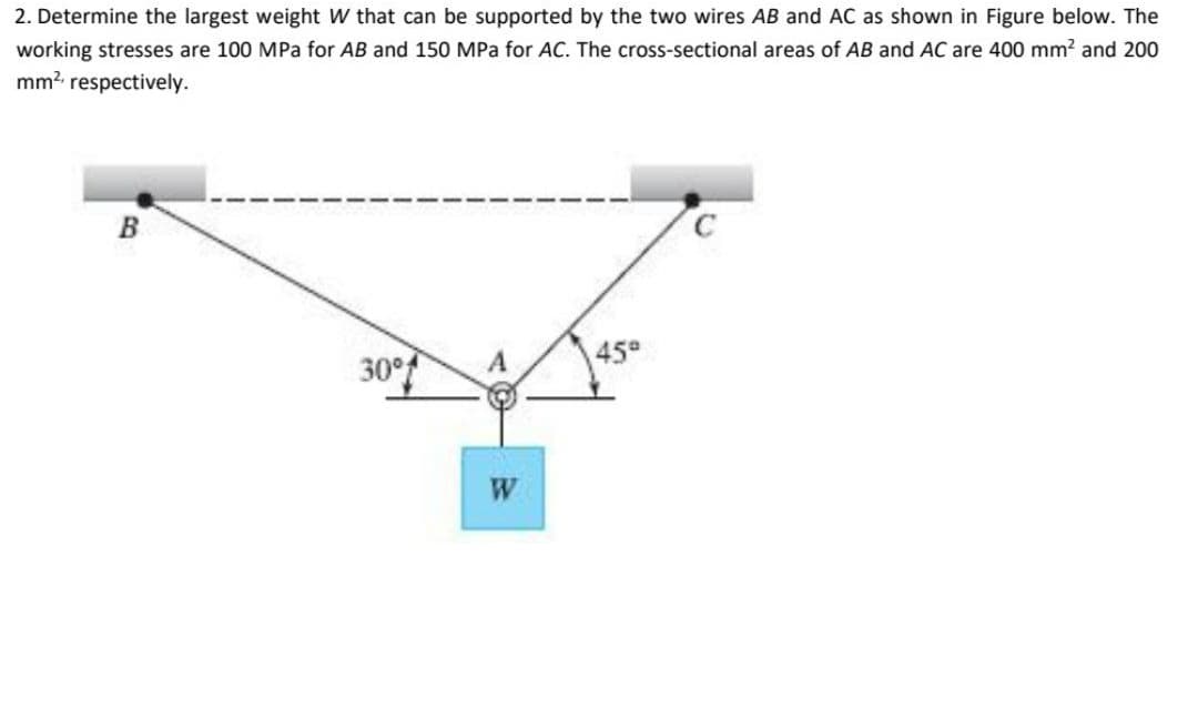 2. Determine the largest weight W that can be supported by the two wires AB and AC as shown in Figure below. The
working stresses are 100 MPa for AB and 150 MPa for AC. The cross-sectional areas of AB and AC are 400 mm? and 200
mm? respectively.
B.
30°
A
45°
W
