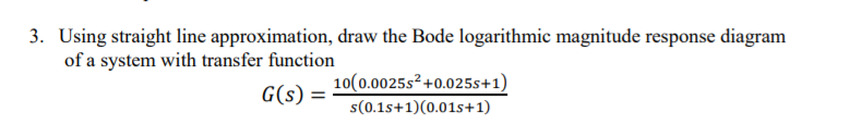 3. Using straight line approximation, draw the Bode logarithmic magnitude response diagram
of a system with transfer function
10(0.0025s²+0.025s+1)
G(s) =
s(0.1s+1)(0.01s+1)
