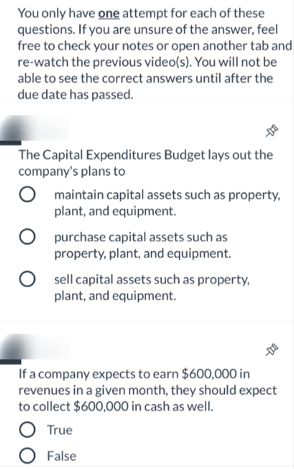 You only have one attempt for each of these
questions. If you are unsure of the answer, feel
free to check your notes or open another tab and
re-watch the previous video(s). You will not be
able to see the correct answers until after the
due date has passed.
The Capital Expenditures Budget lays out the
company's plans to
maintain capital assets such as property,
plant, and equipment.
purchase capital assets such as
property, plant, and equipment.
sell capital assets such as property,
plant, and equipment.
If a company expects to earn $600,000 in
revenues in a given month, they should expect
to collect $600,000 in cash as well.
True
O False

