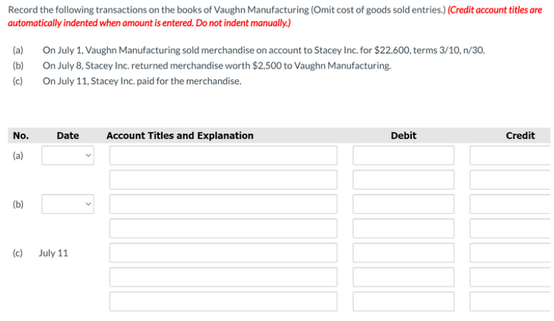 Record the following transactions on the books of Vaughn Manufacturing (Omit cost of goods sold entries.) (Credit account titles are
automatically indented when amount is entered. Do not indent manually.)
On July 1, Vaughn Manufacturing sold merchandise on account to Stacey Inc. for $22,600, terms 3/10, n/30.
(a)
On July 8, Stacey Inc. returned merchandise worth $2,500 to Vaughn Manufacturing.
On July 11, Stacey Inc. paid for the merchandise.
(b)
(c)
No.
Date
Account Titles and Explanation
Debit
Credit
(a)
(b)
(c) July 11
10
