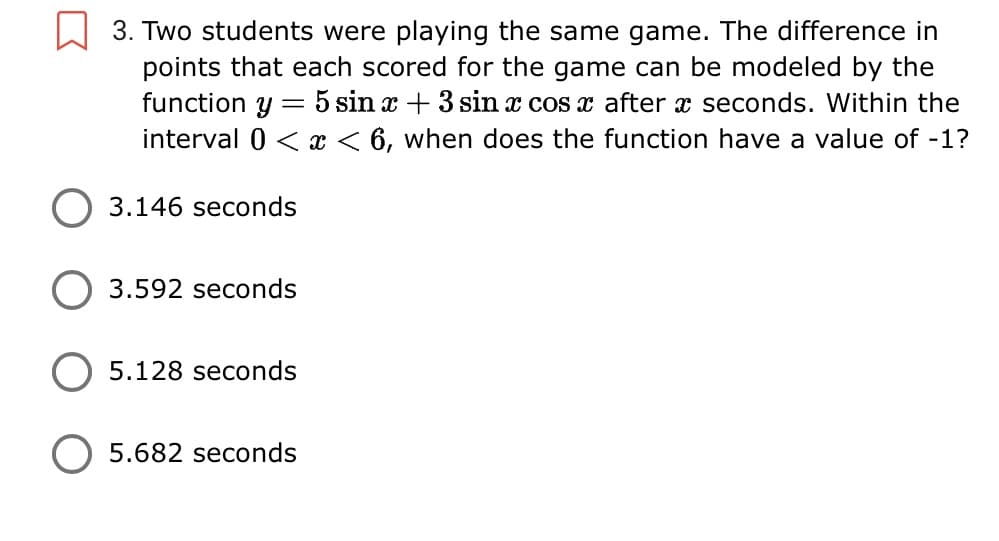 3. Two students were playing the same game. The difference in
points that each scored for the game can be modeled by the
function y = 5 sin x + 3 sin x cos x after x seconds. Within the
interval 0 < x < 6, when does the function have a value of -1?
3.146 seconds
3.592 seconds
5.128 seconds
O 5.682 seconds

