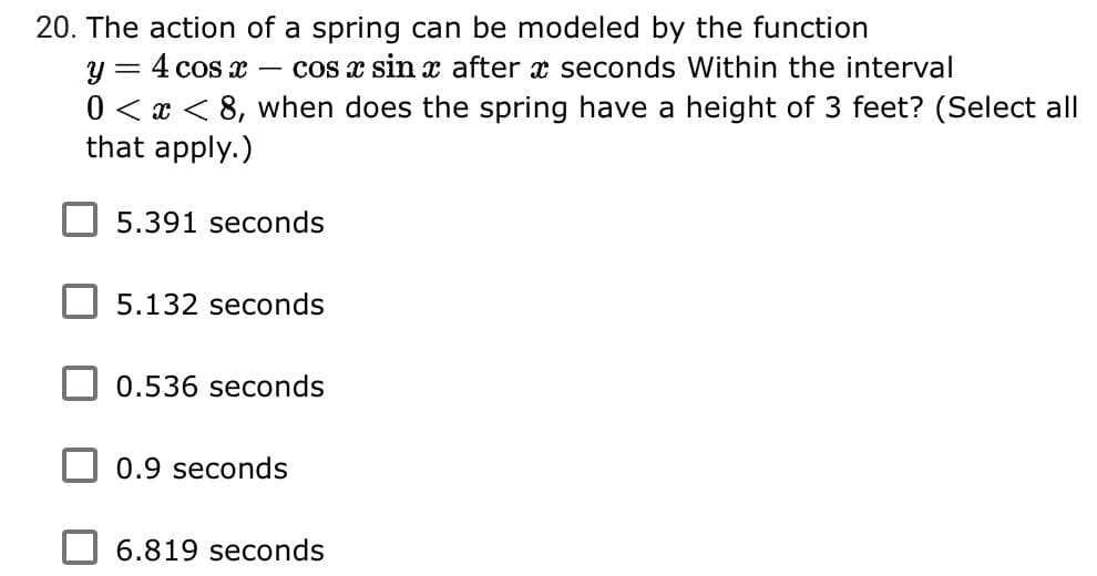 20. The action of a spring can be modeled by the function
= 4 cos x
cos x sin x after x seconds Within the interval
y
0 < x < 8, when does the spring have a height of 3 feet? (Select all
that apply.)
5.391 seconds
5.132 seconds
0.536 seconds
0.9 seconds
6.819 seconds
