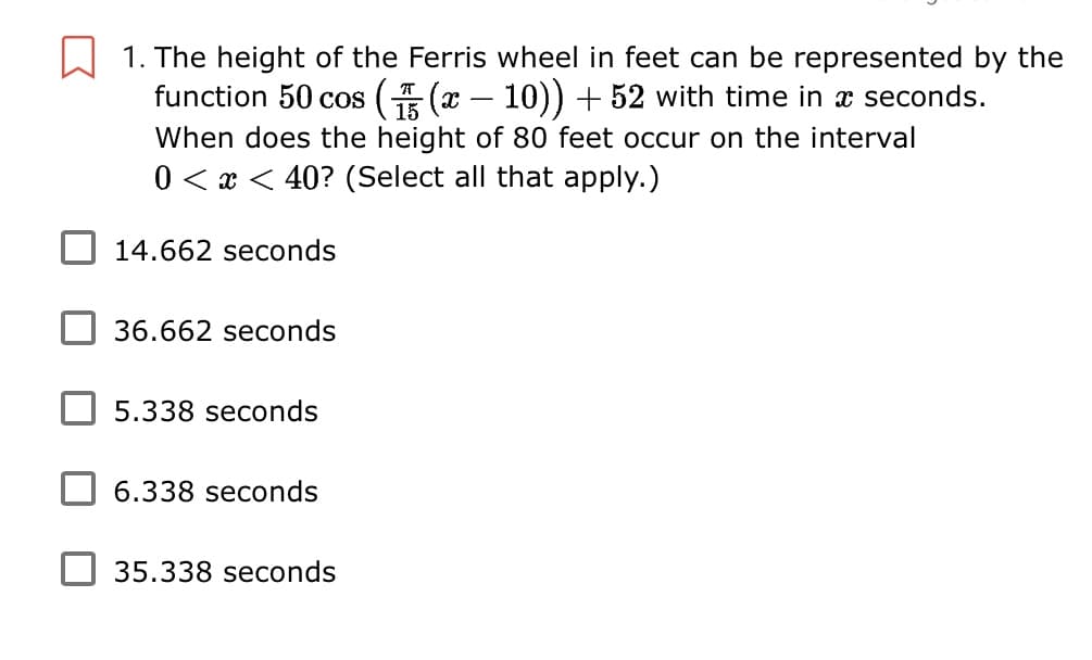 1. The height of the Ferris wheel in feet can be represented by the
function 50 cos ( (x – 10)) + 52 with time in x seconds.
-
15
When does the height of 80 feet occur on the interval
0 < x < 40? (Select all that apply.)
14.662 seconds
36.662 seconds
5.338 seconds
6.338 seconds
35.338 seconds
