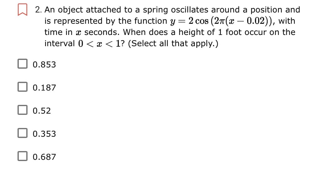 2. An object attached to a spring oscillates around a position and
2 cos (27(x – 0.02)), with
is represented by the function y
time in x seconds. When does a height of 1 foot occur on the
interval 0 < x < 1? (Select all that apply.)
-
0.853
0.187
0.52
0.353
0.687
