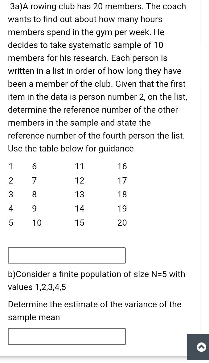 3a)A rowing club has 20 members. The coach
wants to find out about how many hours
members spend in the gym per week. He
decides to take systematic sample of 10
members for his research. Each person is
written in a list in order of how long they have
been a member of the club. Given that the first
item in the data is person number
on the list,
determine the reference number of the other
members in the sample and state the
reference number of the fourth person the list.
Use the table below for guidance
1
6.
11
16
2
7
12
17
8.
13
18
4
9.
14
19
10
15
20
b)Consider a finite population of size N=5 with
values 1,2,3,4,5
Determine the estimate of the variance of the
sample mean
