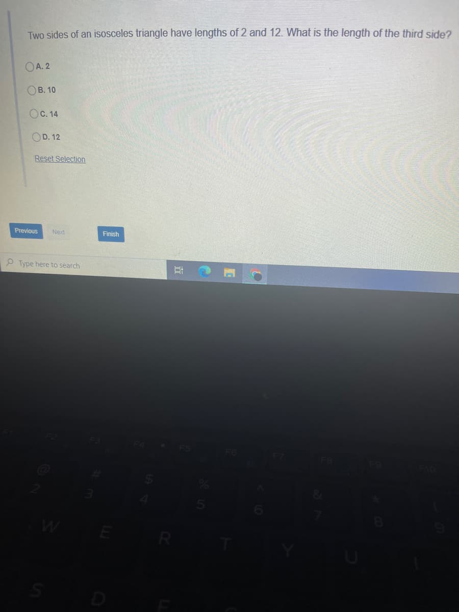 Two sides of an isosceles triangle have lengths of 2 and 12. What is the length of the third side?
OA. 2
Ов. 10
Ос. 14
OD. 12
Reset Selection
Previous
Next
Finish
P Type here to search
