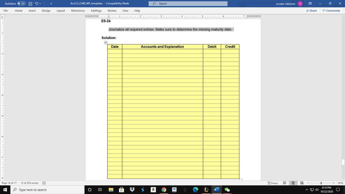 AutoSave
Acct12_Ch09_WP_templates - Compatibility Mode
Search
invoker robinson
File
Home
Design
References
Mailings
Review
View
Help
A Share
P Comments
Insert
Layout
E9-24
Journalize all required entries. Make sure to determine the missing maturity date.
Solution:
Date
Accounts and Explanation
Debit
Credit
D Focus
Page 16 of 17
12 of 876 words
100%
8:10 PM
O Type here to search
a
W
10/22/2020
O
