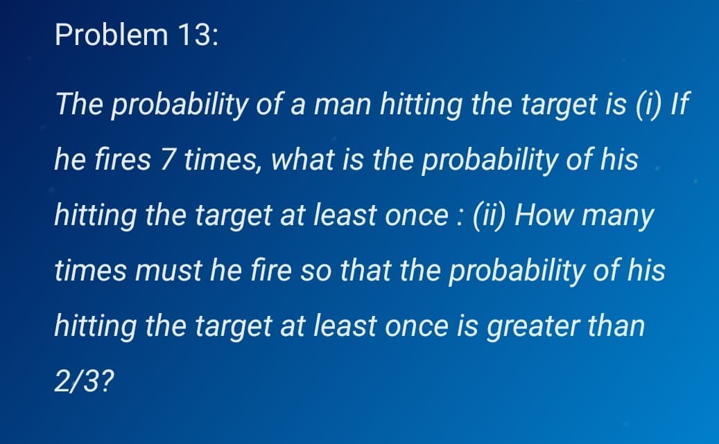 Problem 13:
The probability of a man hitting the target is (i) If
he fires 7 times, what is the probability of his
hitting the target at least once : (ii) How many
times must he fire so that the probability of his
hitting the target at least once is greater than
2/3?

