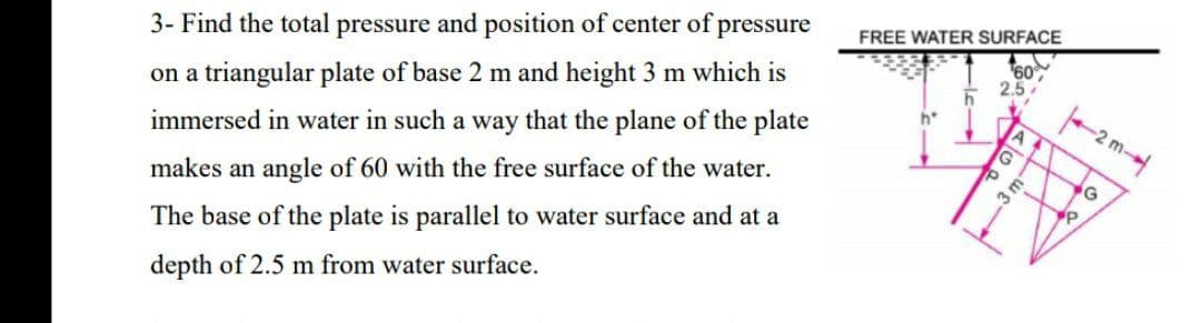 3- Find the total pressure and position of center of pressure
FREE WATER SURFACE
on a triangular plate of base 2 m and height 3 m which is
60
immersed in water in such a way that the plane of the plate
h*
makes an angle of 60 with the free surface of the water.
The base of the plate is parallel to water surface and at a
depth of 2.5 m from water surface.
3 m

