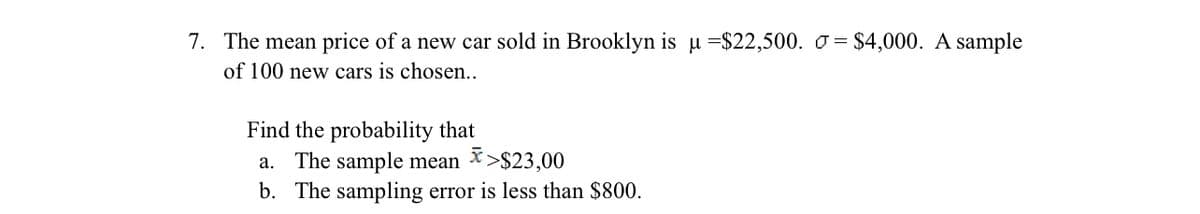 7. The mean price of a new car sold in Brooklyn is u =$22,500. o = $4,000. A sample
of 100 new cars is chosen..
Find the probability that
a. The sample mean
b. The sampling error is less than $800.
X>$23,00
